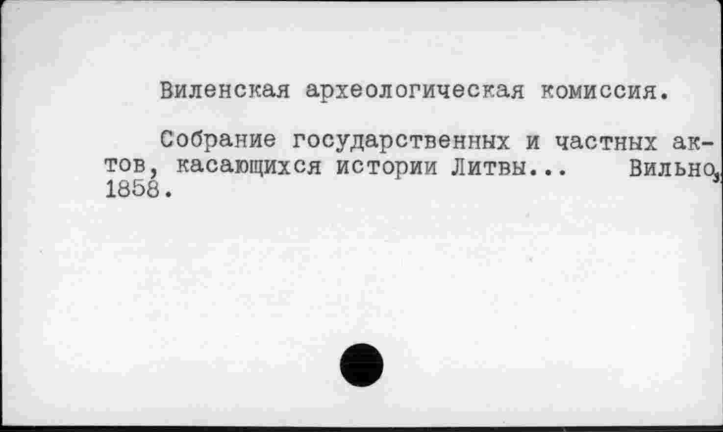 ﻿Виленская археологическая комиссия.
Собрание государственных и частных ак-
тов, касающихся истории Литвы...
1858.
Вильно,